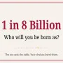 Have you ever wondered what direction your life might have taken had you been born somewhere else—in some obscure corner of the planet? 1 in 8 Billion is more than just a browser-based simulation game; it is an adventure that unfolds an entirely new destiny.

